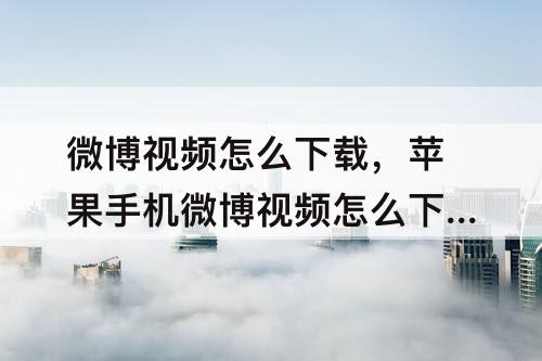 微博视频怎么下载，苹果手机微博视频怎么下载到相册
