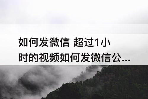 如何发微信 超过1小时的视频如何发微信公众号