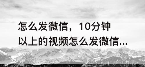 怎么发微信，10分钟以上的视频怎么发微信好友