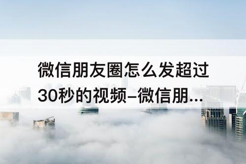 微信朋友圈怎么发超过30秒的视频-微信朋友圈怎么发超过30秒的视频华为手机