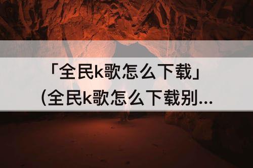 「全民k歌怎么下载」(全民k歌怎么下载别人的歌)