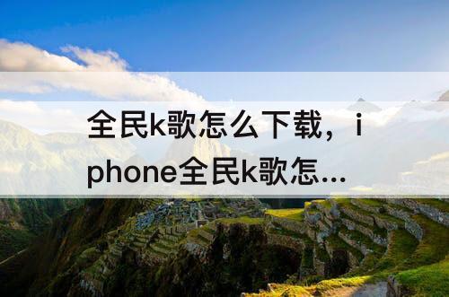 全民k歌怎么下载，iphone全民k歌怎么下载自己唱的歌曲