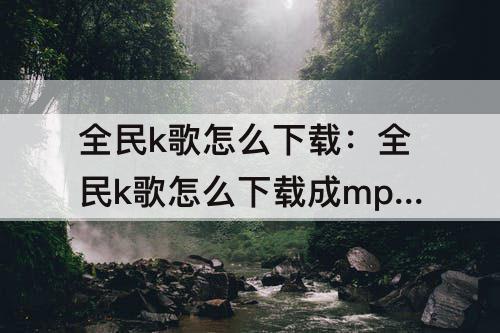 全民k歌怎么下载：全民k歌怎么下载成mp3