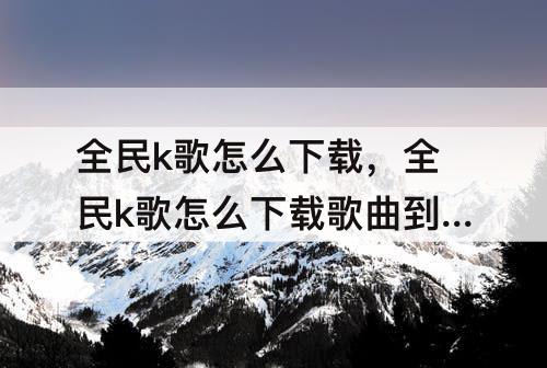 全民k歌怎么下载，全民k歌怎么下载歌曲到手机上全