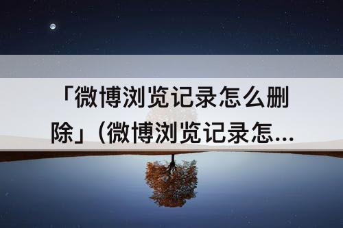 「微博浏览记录怎么删除」(微博浏览记录怎么删除文章)