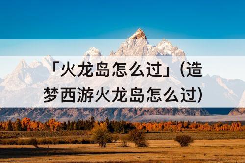 「火龙岛怎么过」(造梦西游火龙岛怎么过)