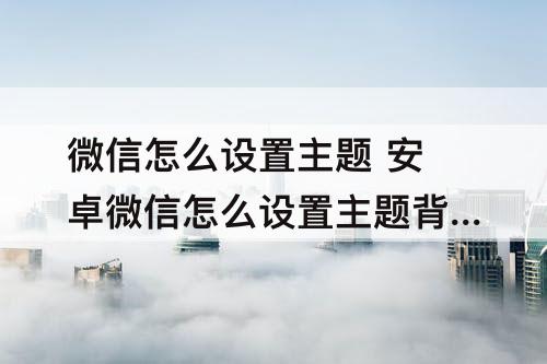 微信怎么设置主题 安卓微信怎么设置主题背景