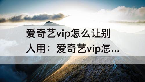 爱奇艺vip怎么让别人用：爱奇艺vip怎么让别人用二维码登录