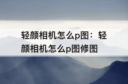 轻颜相机怎么p图：轻颜相机怎么p图修图
