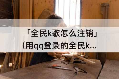 「全民k歌怎么注销」(用qq登录的全民k歌怎么注销)