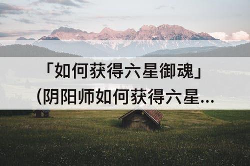「如何获得六星御魂」(阴阳师如何获得六星御魂)