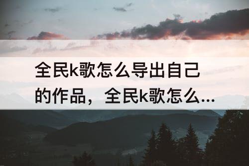 全民k歌怎么导出自己的作品，全民k歌怎么导出自己的作品到抖音