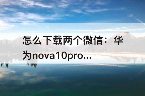 怎么下载两个微信：华为nova10pro怎么下载两个微信