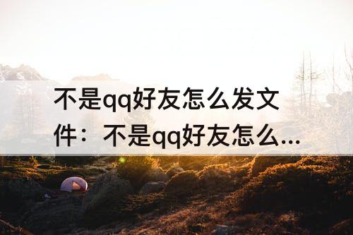 不是qq好友怎么发文件：不是qq好友怎么发文件到qq邮箱里