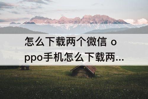 怎么下载两个微信 oppo手机怎么下载两个微信软件