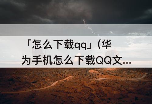 「怎么下载qq」(华为手机怎么下载QQ文件)