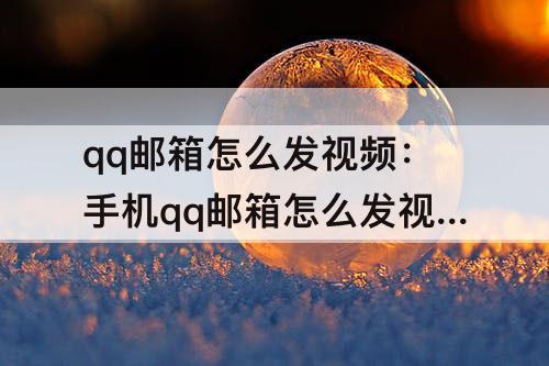 qq邮箱怎么发视频：手机qq邮箱怎么发视频文件给别的邮箱
