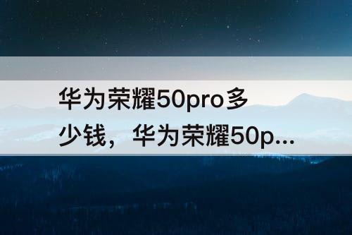 华为荣耀50pro多少钱，华为荣耀50pro多少钱12十256