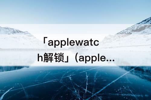 「applewatch解锁」(applewatch解锁iPhone不灵敏)