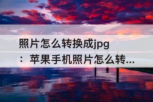 照片怎么转换成jpg：苹果手机照片怎么转换成jpg格式免费